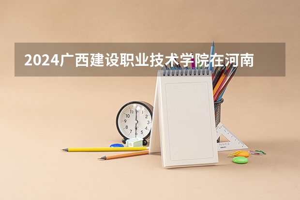 2024广西建设职业技术学院在河南招生计划一览表