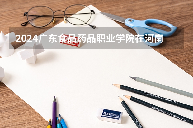 2024广东食品药品职业学院在河南招生计划一览表