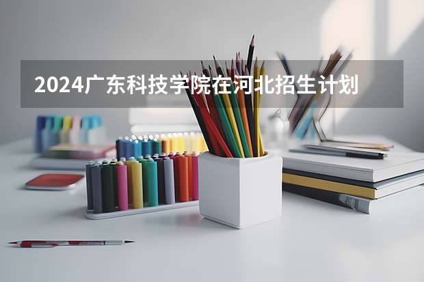 2024广东科技学院在河北招生计划一览表
