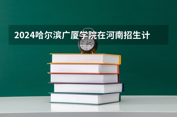 2024哈尔滨广厦学院在河南招生计划一览表