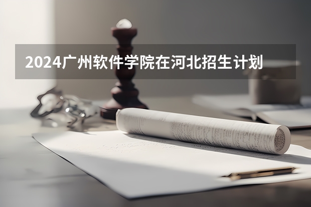 2024广州软件学院在河北招生计划一览表