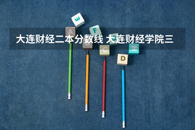大连财经二本分数线 大连财经学院三校分数线