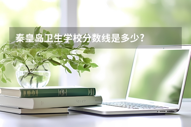 秦皇岛卫生学校分数线是多少?
