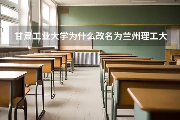 甘肃工业大学为什么改名为兰州理工大学