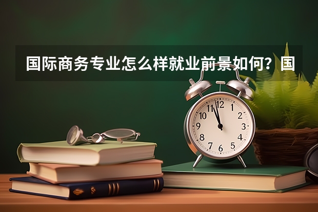 国际商务专业怎么样就业前景如何？国际商务专业较好的大学有哪些？
