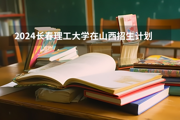 2024长春理工大学在山西招生计划一览表