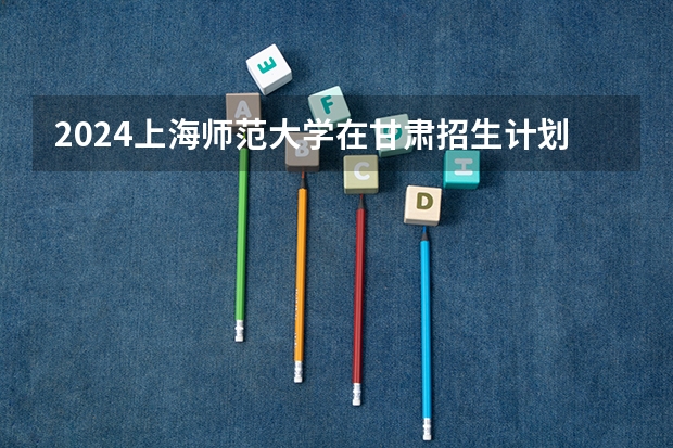 2024上海师范大学在甘肃招生计划一览表