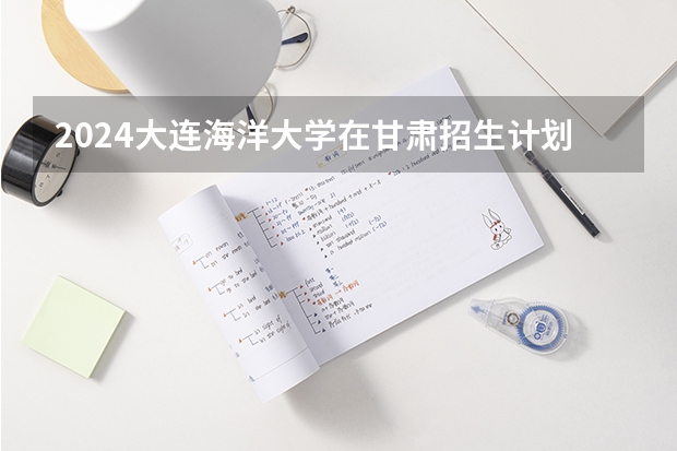 2024大连海洋大学在甘肃招生计划一览表