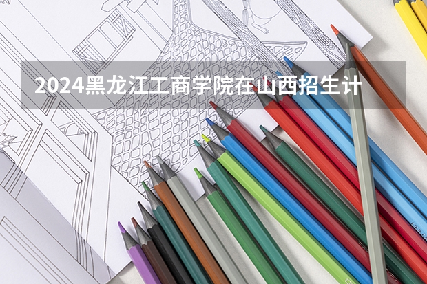 2024黑龙江工商学院在山西招生计划一览表