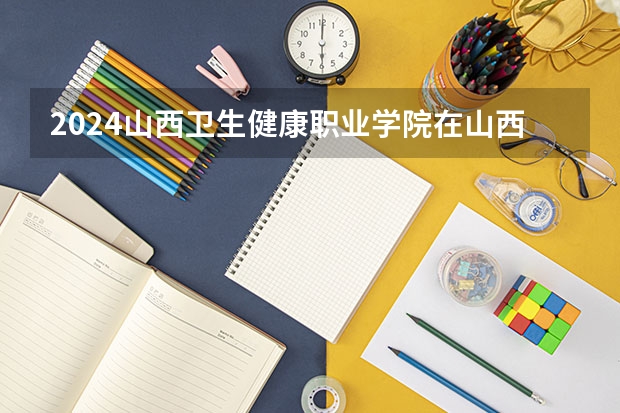 2024山西卫生健康职业学院在山西招生计划一览表