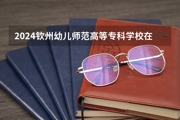 2024钦州幼儿师范高等专科学校在山西招生计划一览表