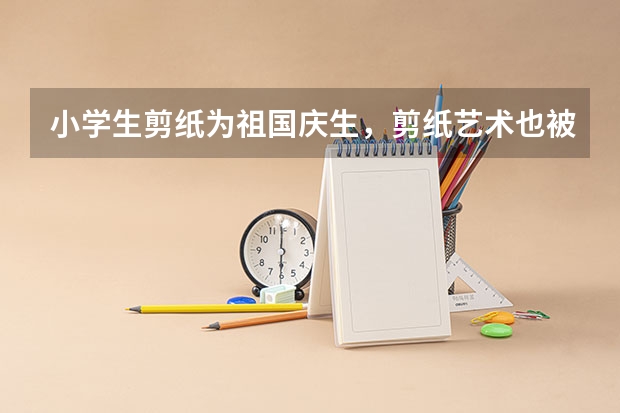 小学生剪纸为祖国庆生，剪纸艺术也被纳入课堂了吗？