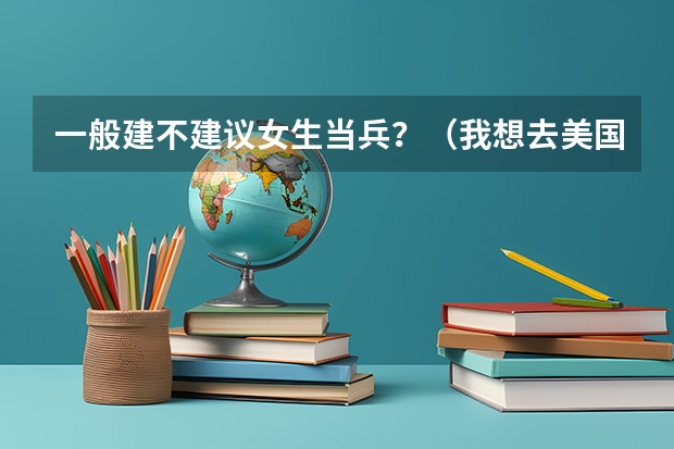 一般建不建议女生当兵?(我想去美国留学,不知道是高中去好还是本科去好?)