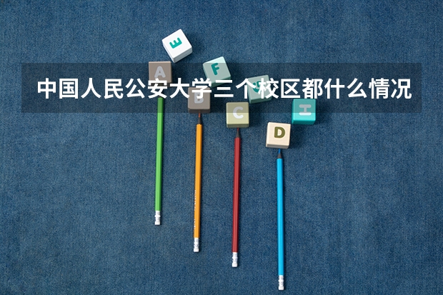 中国人民公安大学三个校区都什么情况？怎么分的？