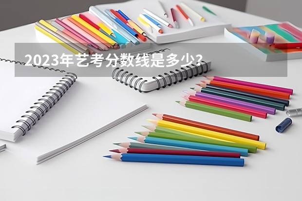 2023年艺考分数线是多少？