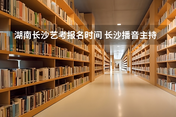 湖南长沙艺考报名时间 长沙播音主持艺考培训机构哪家好
