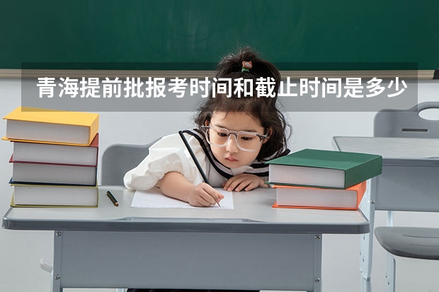 青海提前批报考时间和截止时间是多少