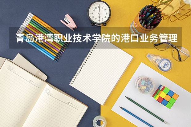青岛港湾职业技术学院的港口业务管理专业怎么样