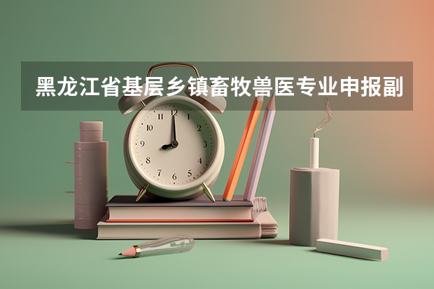 黑龙江省基层乡镇畜牧兽医专业申报副高职称需要哪些材料