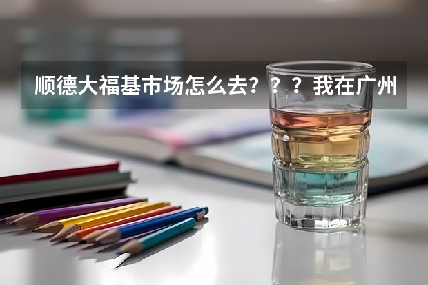 顺德大福基市场怎么去？？？我在广州番禺市桥坑口路这里，我该怎么坐车去？？要详细，答案有用我会加分！
