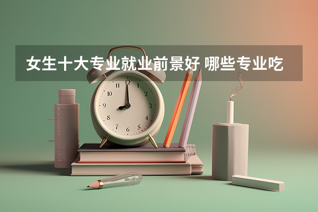 女生十大专业就业前景好 哪些专业吃香