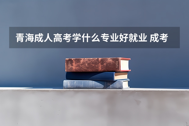 青海成人高考学什么专业好就业 成考如何选择
