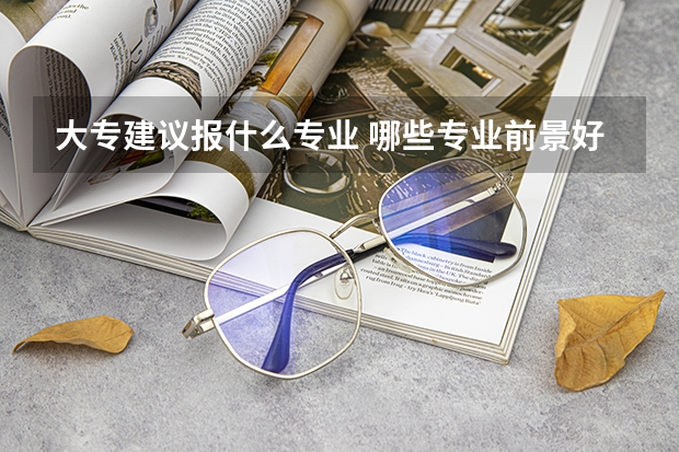 大专建议报什么专业 哪些专业前景好
