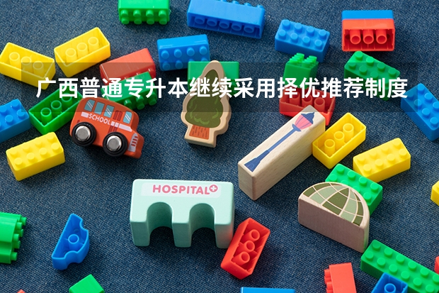 广西普通专升本继续采用择优推荐制度吗?