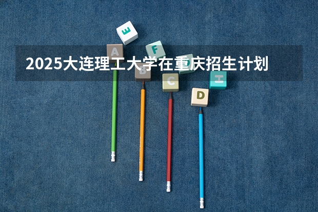 2025大连理工大学在重庆招生计划预测