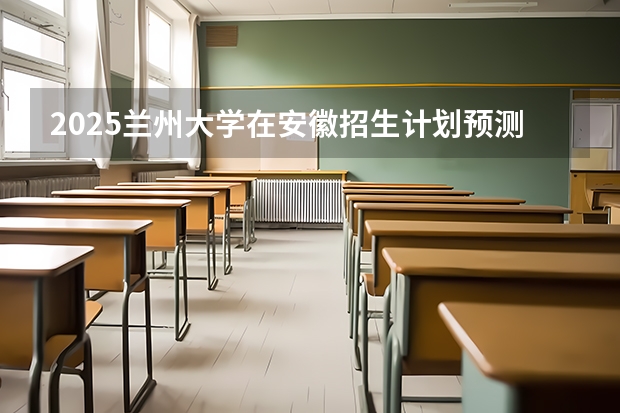 2025兰州大学在安徽招生计划预测