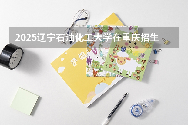 2025辽宁石油化工大学在重庆招生计划预测