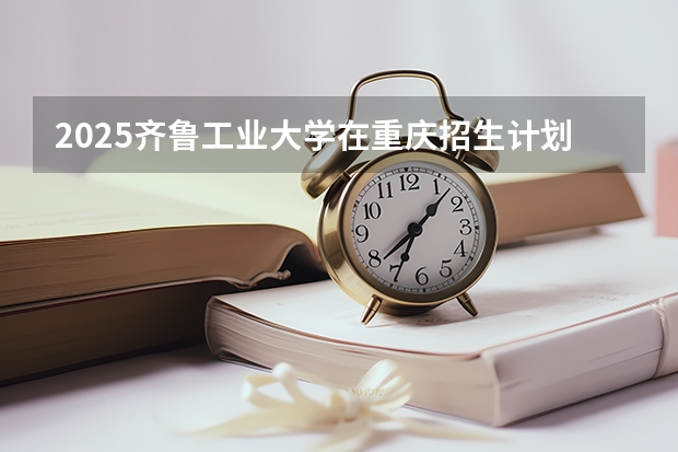 2025齐鲁工业大学在重庆招生计划预测