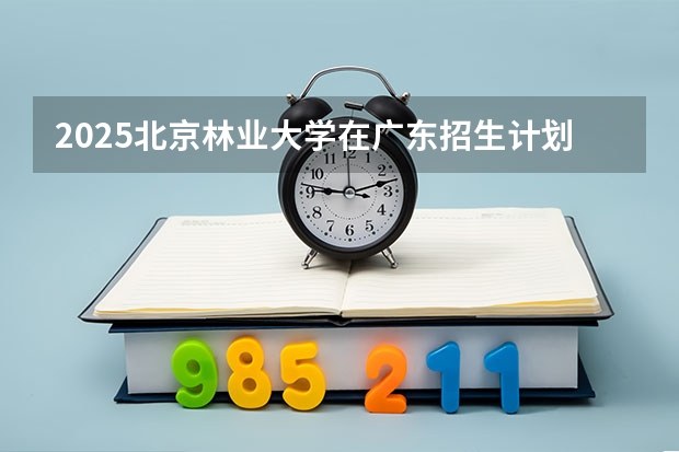 2025北京林业大学在广东招生计划人数一览表