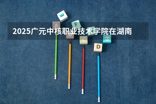 2025广元中核职业技术学院在湖南招生计划一览表
